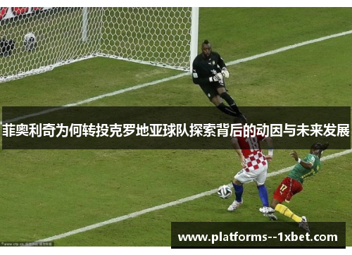 菲奥利奇为何转投克罗地亚球队探索背后的动因与未来发展 菲奥利奇为何转投克罗地亚球队探索背后的动因与未来发展