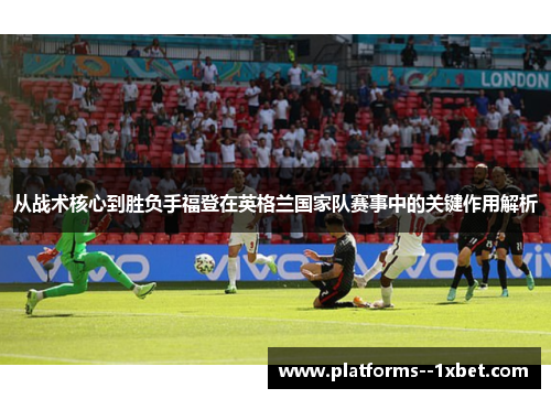 从战术核心到胜负手福登在英格兰国家队赛事中的关键作用解析 从战术核心到胜负手福登在英格兰国家队赛事中的关键作用解析