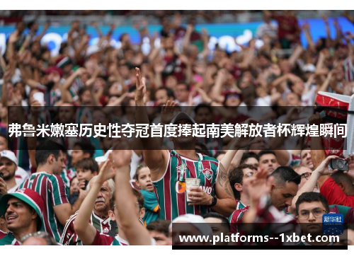 弗鲁米嫩塞历史性夺冠首度捧起南美解放者杯辉煌瞬间 弗鲁米嫩塞历史性夺冠首度捧起南美解放者杯辉煌瞬间