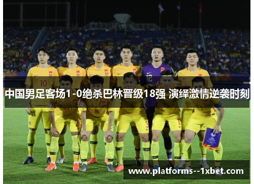中国男足客场1-0绝杀巴林晋级18强 演绎激情逆袭时刻