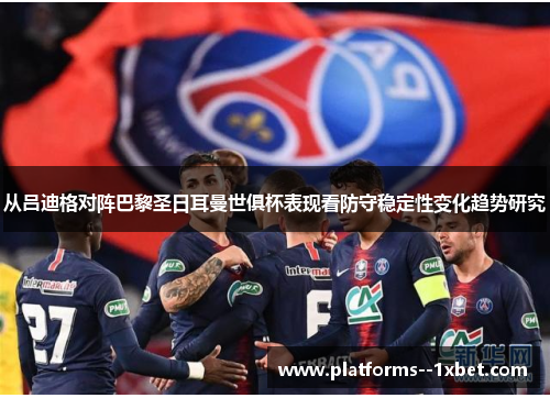 从吕迪格对阵巴黎圣日耳曼世俱杯表现看防守稳定性变化趋势研究 从吕迪格对阵巴黎圣日耳曼世俱杯表现看防守稳定性变化趋势研究