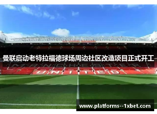 曼联启动老特拉福德球场周边社区改造项目正式开工 曼联启动老特拉福德球场周边社区改造项目正式开工