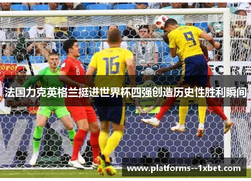 法国力克英格兰挺进世界杯四强创造历史性胜利瞬间 法国力克英格兰挺进世界杯四强创造历史性胜利瞬间