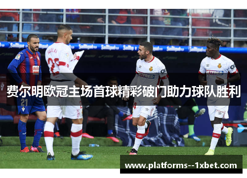 费尔明欧冠主场首球精彩破门助力球队胜利 费尔明欧冠主场首球精彩破门助力球队胜利