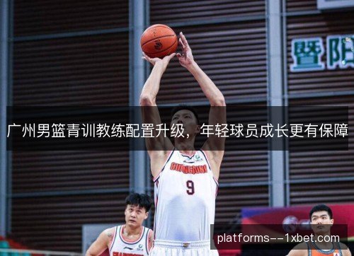 广州男篮青训教练配置升级，年轻球员成长更有保障