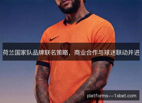 荷兰国家队品牌联名策略,商业合作与球迷联动并进 荷兰国家队品牌联名策略,商业合作与球迷联动并进